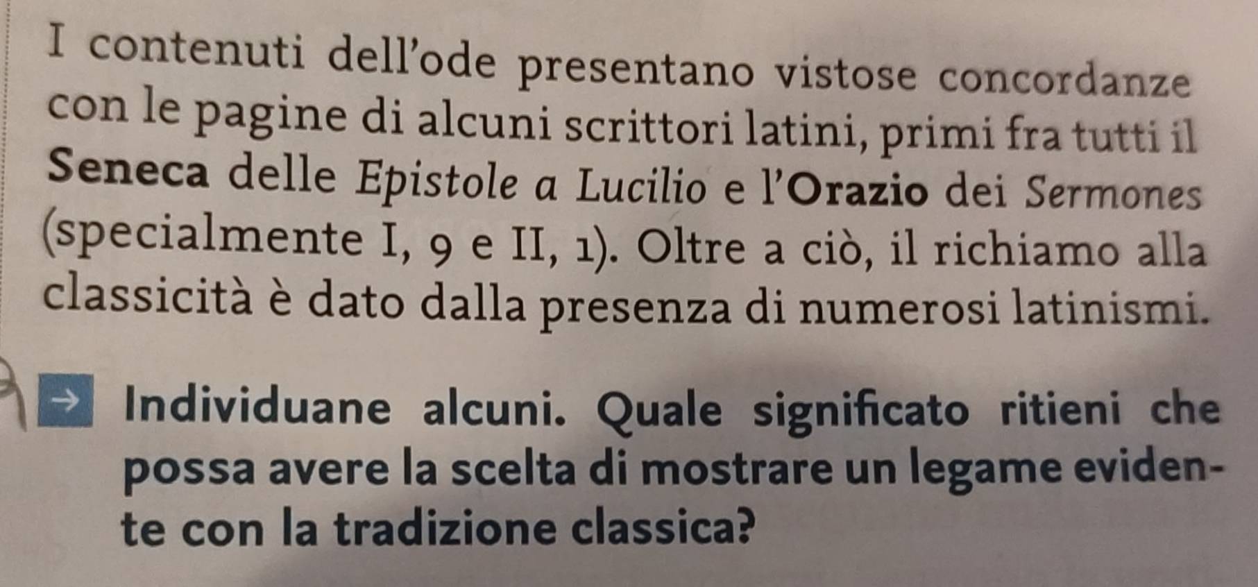 contenuti dell'ode presentano vistose concordanze 
con le pagine di alcuni scrittori latini, primi fra tutti il 
Seneca delle Épistole a Lucilio e l'Orazio dei Sermones 
(specialmente I, 9 e II, 1). Oltre a ciò, il richiamo alla 
classicità è dato dalla presenza di numerosi latinismi. 
a Individuane alcuni. Quale significato ritieni che 
possa avere la scelta di mostrare un legame eviden- 
te con la tradizione classica?