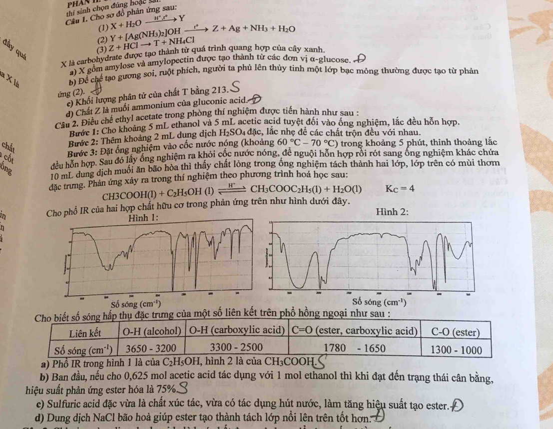 thí sinh chọn đúng hoạc sai
Cầu 1. Cho sơ đồ phản ứng sau:
(1) X+H_2Oxrightarrow H^+.t°Y
(2) Y+[Ag(NH_3)_2]OHxrightarrow I°Z+Ag+NH_3+H_2O
đầy quá
(3) Z+HClto T+NH_4Cl
X là carbohydrate được tạo thành từ quá trình quang hợp của cây xanh.
a) X gồm amylose và amylopectin được tạo thành từ các đơn vị α-glucose.
à X là b) Để chể tạo gương soi, ruột phích, người ta phủ lên thủy tinh một lớp bạc mỏng thường được tạo từ phản
ứng (2).
c) Khối lượng phân tử của chất T bằng 213.
d) Chất Z là muối ammonium của gluconic acid.
Câu 2. Điều chế ethyl acetate trong phòng thí nghiệm được tiến hành như sau :
Bước 1: Cho khoảng 5 mL ethanol và 5 mL acetic acid tuyệt đối vào ống nghiệm, lắc đều hỗn hợp.
Bước 2: Thêm khoảng 2 mL dung dịch H_2SO_4 đặc, lắc nhẹ đề các chất trộn đều với nhau.
chất
Bước 3: Đặt ống nghiệm vào cốc nước nóng (khoảng 60°C-70°C) trong khoảng 5 phút, thinh thoảng lắc
cốt
Ông
đều hỗn hợp. Sau đó lấy ống nghiệm ra khỏi cốc nước nóng, để nguội hỗn hợp rồi rót sang ống nghiệm khác chứa
10 mL dung dịch muối ăn bão hòa thì thấy chất lỏng trong ống nghiệm tách thành hai lớp, lớp trên có mùi thơm
đặc trưng. Phản ứng xảy ra trong thí nghiệm theo phương trình hoá học sau:
CH 3COOH(l)+C_2H_5OH (l) xrightarrow H^+CH_3COOC_2H_5(1)+H_2O(l) K_C=4
in  của hai hợp chất hữu cơ trong phản ứng trên như hình dưới đây.
Hình 2:
h
Số sóng
(cm^(-1))
Cho biết số sóng hấp thụ đặc trưng của một số liên kết trên phổ hồng ngoại như sau :
Liên kết O-H (alcohol) O-H (carboxylic acid) C=O (ester, carboxylic acid) C-O (ester)
Số sóng (cm^(-1)) 3650 - 3200 3300-2500 1780 - 1650 1300-100 0
a) Phổ IR trong hình 1 là của C_2H_5OH I, hình 2 là của CH₃COOH.
b) Ban đầu, nếu cho 0,625 mol acetic acid tác dụng với 1 mol ethanol thì khi đạt đến trạng thái cân bằng,
hiệu suất phản ứng ester hóa là 75%.
c) Sulfuric acid đặc vừa là chất xúc tác, vừa có tác dụng hút nước, làm tăng hiệu suất tạo ester..
d) Dung dịch NaCl bão hoà giúp ester tạo thành tách lớp nổi lên trên tốt hơn.