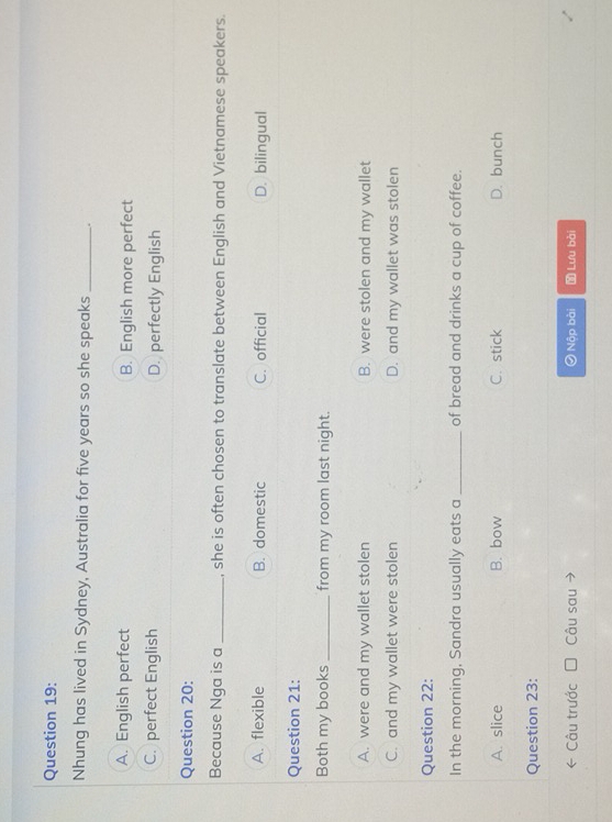 Nhung has lived in Sydney, Australia for five years so she speaks _.
A. English perfect B. English more perfect
C. perfect English D. perfectly English
Question 20:
Because Nga is a _, she is often chosen to translate between English and Vietnamese speakers.
A. flexible B. domestic C. official D. bilingual
Question 21:
Both my books _from my room last night.
A. were and my wallet stolen B. were stolen and my wallet
C. and my wallet were stolen D. and my wallet was stolen
Question 22:
In the morning, Sandra usually eats a _of bread and drinks a cup of coffee.
A. slice B. bow C.stick D. bunch
Question 23:
Câu trước Câu sau 0 Nộp bài Lưu bài