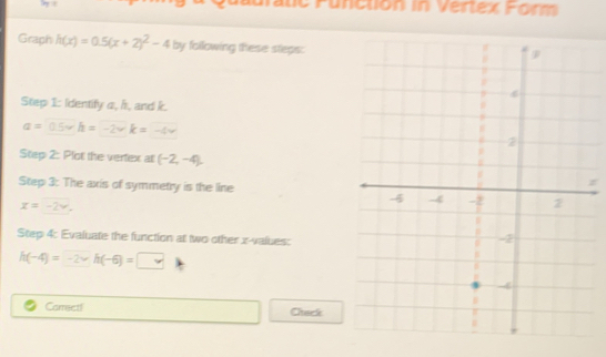 te Function in Vertex Form 
Graph h(x)=0.5(x+2)^2-4 by following these steps: 
Step 1: Identify a, h, and k.
a=0.5vh=-2vk=-4v
Step 2: Plot the vertex at (-2,-4). 
Step 3: The axis of symmetry is the line
z
x=-2vee. 
Step 4: Evaluate the function at two other x -values:
h(-4)=-2* h(-6)=□
Carrect! Chack