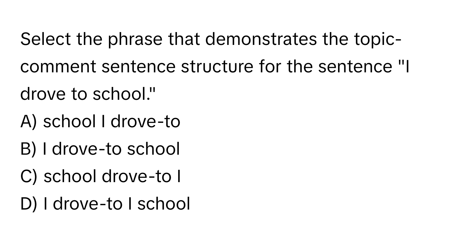 Select the phrase that demonstrates the topic-comment sentence structure for the sentence "I drove to school."

A) school I drove-to
B) I drove-to school
C) school drove-to I
D) I drove-to I school