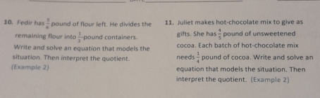 Fedir ha  3/6  pound of flour left. He divides the 11. Juliet makes hot-chocolate mix to give as 
remaining flour into  1/3  pound containers. gifts. She has  4/5  pound of unsweetened 
Write and solve an equation that models the cocoa. Each batch of hot-chocolate mix 
situation. Then interpret the quotient. needs  1/4  pound of cocoa. Write and solve an 
(Example 2) equation that models the situation. Then 
interpret the quotient. (Example 2)