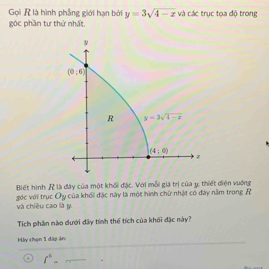 Gọi R là hình phẳng giới hạn bởi y=3sqrt(4-x) và các trục tọa độ trong
góc phần tư thứ nhất.
Biết hình R là đáy của một khối đặc. Với mỗi giá trị của y, thiết diện vuông
góc với trục Oy của khối đặc này là một hình chữ nhật có đáy nằm trong R
và chiều cao là y.
Tích phân nào dưới đây tính thể tích của khối đặc này?
Hãy chọn 1 đáp án:
a ∈t^6