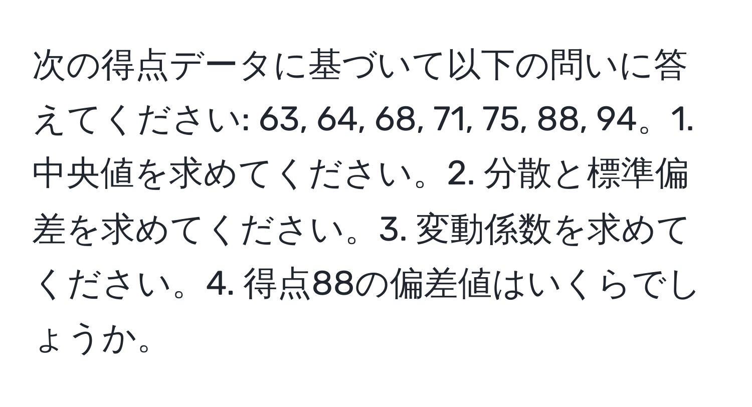 次の得点データに基づいて以下の問いに答えてください: 63, 64, 68, 71, 75, 88, 94。1. 中央値を求めてください。2. 分散と標準偏差を求めてください。3. 変動係数を求めてください。4. 得点88の偏差値はいくらでしょうか。