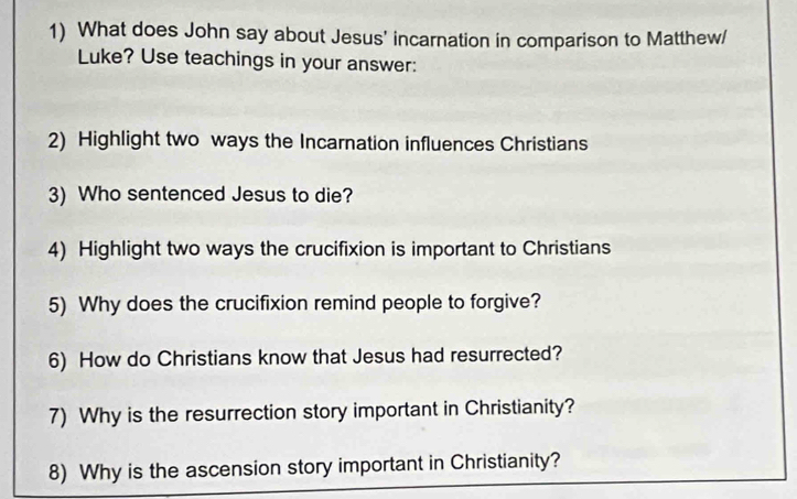 What does John say about Jesus' incarnation in comparison to Matthew/ 
Luke? Use teachings in your answer: 
2) Highlight two ways the Incarnation influences Christians 
3) Who sentenced Jesus to die? 
4) Highlight two ways the crucifixion is important to Christians 
5) Why does the crucifixion remind people to forgive? 
6) How do Christians know that Jesus had resurrected? 
7) Why is the resurrection story important in Christianity? 
8) Why is the ascension story important in Christianity?