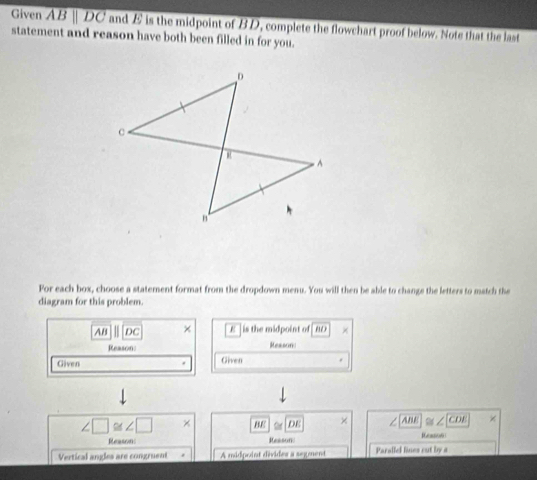 Given overline ABparallel DC and E is the midpoint of BD, complete the flowchart proof below. Note that the last 
statement and reason have both been filled in for you. 
For each box, choose a statement format from the dropdown menu. You will then be able to change the letters to match the 
diagram for this problem.
AB DC × E | is the midpoint of | AD
Reason: Reason 
Given Given
∠ □ ≌ ∠ □ × BE DE × ∠ ABE × 
Reasson Reason: Reason 
Vertical angles are congruent A midpoint divides a segment Parallel lines cut by a