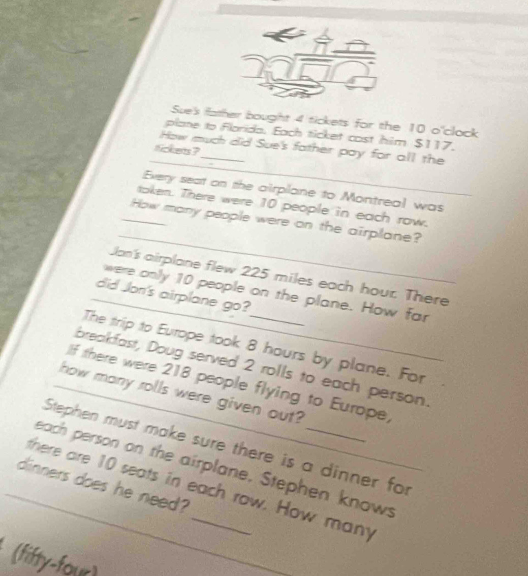 Sue's father bought 4 tickets for the 10 o'clock 
plane to Florida. Each ticket cost him $117, 
_ 
_How much did Sue's father pay for all the 
tickets ? 
Every seat on the airplane to Montreal was 
token. There were 10 people in each row. 
_ 
_How many people were on the airplane? 
Jan's airplane flew 225 miles each hour. There 
were only 10 people on the plane. How far 
_did Jon's airplane go? 
The trip to Europe took 8 hours by plane. For 
breakfast, Doug served 2 rolls to each person. 
If there were 218 people flying to Europe, 
how many rolls were given out? 
Stephen must make sure there is a dinner for 
each person on the airplane, Stephen knows 
_there aire 10 seats in each row. How many 
dinners does he need? 
fifty-four)