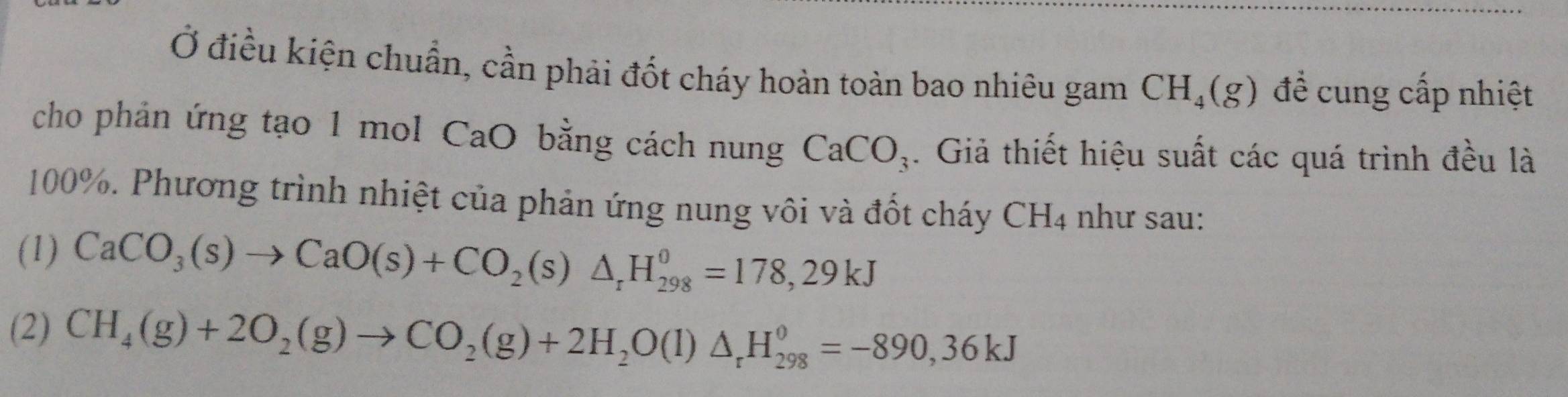 Ở điều kiện chuẩn, cần phải đốt cháy hoàn toàn bao nhiêu gam CH_4(g) đề cung cấp nhiệt
cho phản ứng tạo 1 mol CaO bằng cách nung CaCO_3. Giả thiết hiệu suất các quá trình đều là
100%. Phương trình nhiệt của phản ứng nung vôi và đốt cháy CH_4 như sau:
(1) CaCO_3(s)to CaO(s)+CO_2(s)△ _rH_(298)^0=178,29kJ
(2) CH_4(g)+2O_2(g)to CO_2(g)+2H_2O(l)△ _rH_(298)^0=-890,36kJ