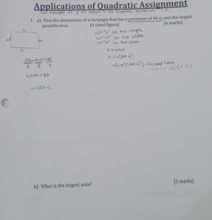 Applications of Quadratic Assignment 
1. a) Find the dimensions of a rectangle that has a perimeter of 40 m and the largest 
possible area. [4 sided figure] [6 marks] 
b) What is the largest area? [2 marks]