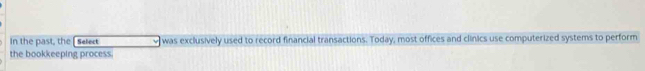 In the past, the [Select was exclusively used to record financial transactions. Today, most offices and clinics use computerized systems to perform 
the bookkeeping process.