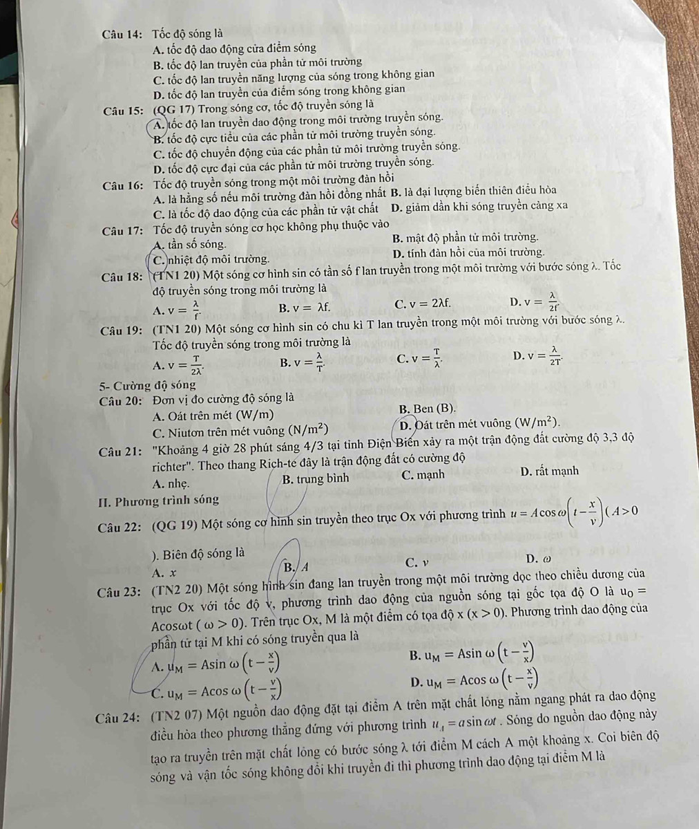 Tốc độ sóng là
A. tốc độ dao động cửa điểm sóng
B. tốc độ lan truyền của phần tử môi trường
C. tốc độ lan truyền năng lượng của sóng trong không gian
D. tốc độ lan truyền của điểm sóng trong không gian
Câu 15: (QG 17) Trong sóng cơ, tốc độ truyền sóng là
A tốc độ lan truyền dao động trong môi trường truyền sóng.
*B. tốc độ cực tiểu của các phần tử môi trường truyền sóng.
C. tốc độ chuyển động của các phần tử môi trường truyền sóng.
D. tốc độ cực đại của các phần tử môi trường truyền sóng.
Câu 16: Tốc độ truyền sóng trong một môi trường đàn hồi
A. là hằng số nếu môi trường đàn hồi đồng nhất B. là đại lượng biến thiên điều hòa
C. là tốc độ dao động của các phần tử vật chất D. giảm dần khi sóng truyền càng xa
Câu 17: Tốc độ truyền sóng cơ học không phụ thuộc vào
A tần số sóng. B. mật độ phần tử môi trường.
C. nhiệt độ môi trường. D. tính đàn hồi của môi trường.
Câu 18: (TN1 20) Một sóng cơ hình sin có tần số f lan truyền trong một môi trường với bước sóng λ. Tốc
độ truyền sóng trong môi trường là
A. v= lambda /f .
B. v=lambda f. C. v=2lambda f. D. v= lambda /2r 
Câu 19: (TN1 20) Một sóng cơ hình sin có chu kì T lan truyền trong một môi trường với bước sóng λ.
Tốc độ truyền sóng trong môi trường là
A. v= T/2lambda  . v= lambda /T . C. v= T/lambda  . D. v= lambda /2T .
B.
5- Cường độ sóng
Câu 20:  Đơn vị đo cường độ sóng là
A. Oát trên mét (W/m) B. Ben (B).
C. Niutơn trên mét vuông (N/m^2) D. Đát trên mét vuông (W/m^2).
Câu 21: "Khoảng 4 giờ 28 phút sáng 4/3 tại tỉnh Điện Biến xảy ra một trận động đất cường độ 3,3 độ
richter''. Theo thang Rich-te đây là trận động đất có cường độ
A. nhẹ. B. trung bình C. mạnh D. rất mạnh
II. Phương trình sóng
Câu 22: (QG 19) Một sóng cơ hình sin truyền theo trục Ox với phương trình u=Acos omega (t- x/v )(A>0
). Biên độ sóng là D. ω
A. x B. A
C. ν
Câu 23: (TN2 20) Một sóng hình sin đang lan truyền trong một môi trường dọc theo chiều dương của
trục Ox với tốc độ v, phương trình dao động của nguồn sóng tại gốc tọa độ O là u_0=
Acosωt (omega >0). Trên trục Ox, M là một điểm có tọa dhat Qx(x>0). Phương trình dao động của
phần tứ tại M khi có sóng truyền qua là
A. u_M=Asin omega (t- x/v )
B. u_M=Asin omega (t- v/x )
C. u_M=Acos omega (t- v/x )
D. u_M=Acos omega (t- x/v )
Câu 24: (TN2 07) Một nguồn dao động đặt tại điểm A trên mặt chất lóng nằm ngang phát ra dao động
điều hòa theo phương thẳng đứng với phương trình u_4=asin omega t Sóng do nguồn dao động này
tạo ra truyền trên mặt chất lông có bước sóng λ tới điểm M cách A một khoảng x. Coi biên độ
sóng và vận tốc sóng không đổi khi truyền đi thì phương trình dao động tại điểm M là