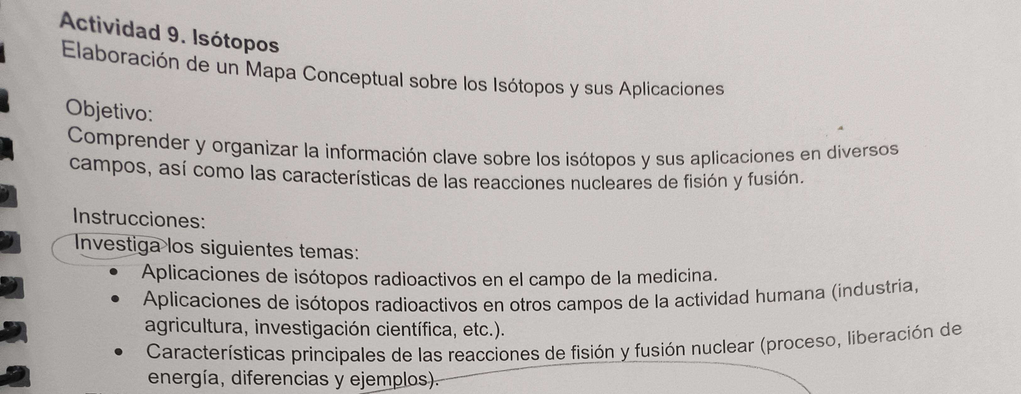 Actividad 9. Isótopos 
Elaboración de un Mapa Conceptual sobre los Isótopos y sus Aplicaciones 
Objetivo: 
Comprender y organizar la información clave sobre los isótopos y sus aplicaciones en diversos 
campos, así como las características de las reacciones nucleares de fisión y fusión. 
Instrucciones: 
Investiga los siguientes temas: 
Aplicaciones de isótopos radioactivos en el campo de la medicina. 
Aplicaciones de isótopos radioactivos en otros campos de la actividad humana (industria, 
agricultura, investigación científica, etc.). 
Características principales de las reacciones de fisión y fusión nuclear (proceso, liberación de 
energía, diferencias y ejemplos).