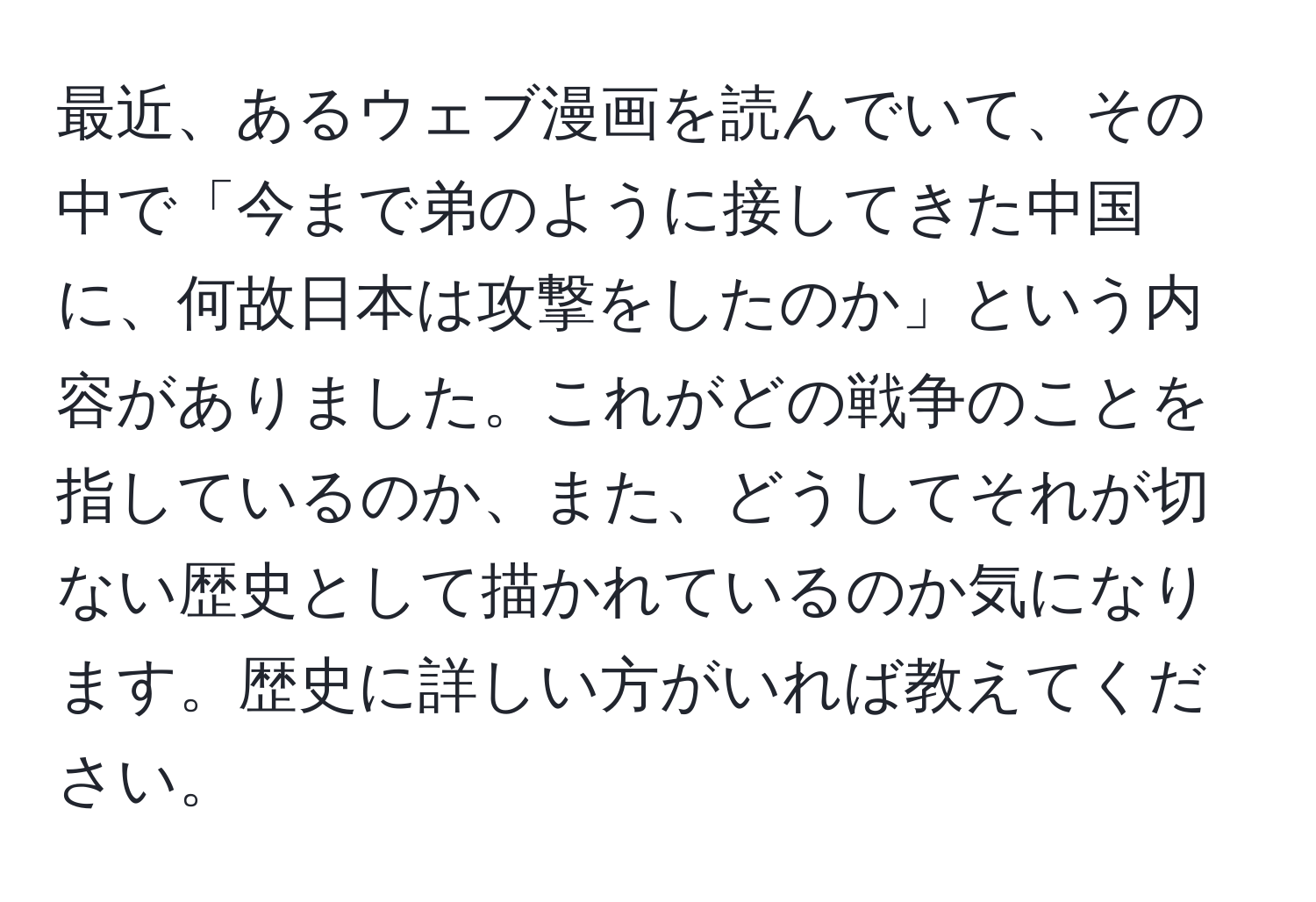 最近、あるウェブ漫画を読んでいて、その中で「今まで弟のように接してきた中国に、何故日本は攻撃をしたのか」という内容がありました。これがどの戦争のことを指しているのか、また、どうしてそれが切ない歴史として描かれているのか気になります。歴史に詳しい方がいれば教えてください。