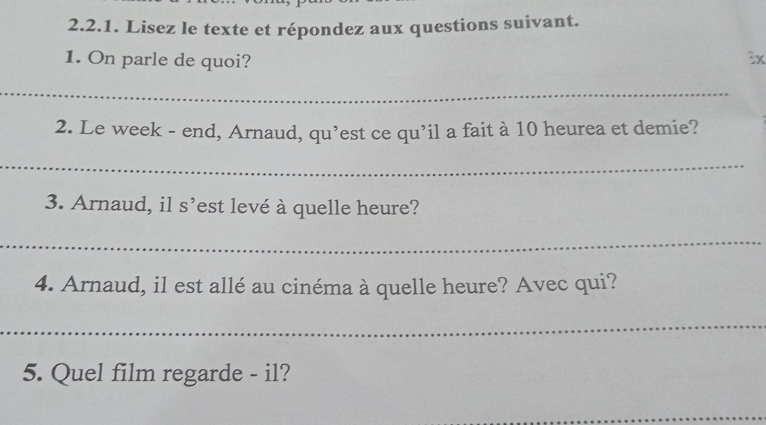 Lisez le texte et répondez aux questions suivant. 
1. On parle de quoi? 3x 
_ 
2. Le week - end, Arnaud, qu’est ce qu’il a fait à 10 heurea et demie? 
_ 
3. Arnaud, il S' est levé à quelle heure? 
_ 
4. Arnaud, il est allé au cinéma à quelle heure? Avec qui? 
_ 
5. Quel film regarde - il? 
_