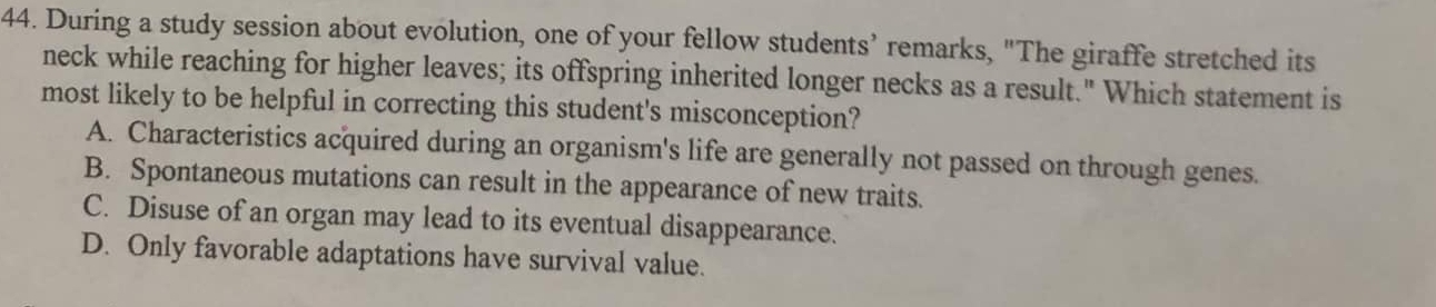 During a study session about evolution, one of your fellow students’ remarks, "The giraffe stretched its
neck while reaching for higher leaves; its offspring inherited longer necks as a result." Which statement is
most likely to be helpful in correcting this student's misconception?
A. Characteristics acquired during an organism's life are generally not passed on through genes.
B. Spontaneous mutations can result in the appearance of new traits.
C. Disuse of an organ may lead to its eventual disappearance.
D. Only favorable adaptations have survival value.