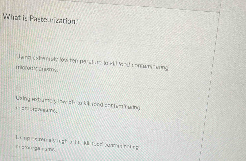 What is Pasteurization?
Using extremely low temperature to kill food contaminating
microorganisms.
Using extremely low pH to kill food contaminating
microorganisms.
Using extremely high pH to kill food contaminating
microorganisms.