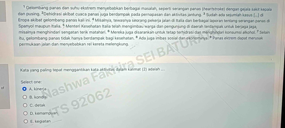 ¹ Gelombang panas dan suhu ekstrem menyebabkan berbagai masalah, seperti serangan panas (heartstroke) dengan gejala sakit kepala
dan pusing. ²Dehidrasi akibat cuaca panas juga berdampak pada pernapasan dan aktivitas jantung. ³ Sudah ada sejumlah kasus (...) di
Eropa akibat gelombang panas kali ini. ⁴ Misalnya, tewasnya seorang pekerja jalan di Italia dan berbagai laporan tentang serangan panas di
Spanyol maupun Italia. § Menteri Kesehatan Italia telah mengimbau warga dan pengunjung di daerah terdampak untuk berjaga jaga,
misalnya menghindari sengatan terik matahari. ª Mereka juga disarankan untuk tetap terhidrasi dan menghindari konsumsi alkohol. 7 Selain
itu, gelombang panas tidak hanya berdampak bagi kesehatan. ® Ada juga imbas sosial dan ekonominya. ⁹ Panas ektrem dapat merusak
permukaan jalan dan menyebabkan rel kereta melengkung.
Kata yang paling tepat menggantikan kata aktivitas dalam kalimat (2) adalah ....
Select one:
of A. kinerja
B. kondisi
C. detak
D. kemampuan
E. kegiatan