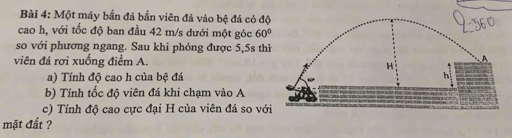 Một máy bắn đá bắn viên đá vào bệ đá có độ 
cao h, với tốc độ ban đầu 42 m/s dưới một góc 60°
so với phương ngang. Sau khi phóng được 5,5s thì 
viên đá rơi xuống điểm A. 
a) Tính độ cao h của bệ đá 
b) Tính tốc độ viên đá khi chạm vào A 
c) Tính độ cao cực đại H của viên đá so với 
mặt đất ?