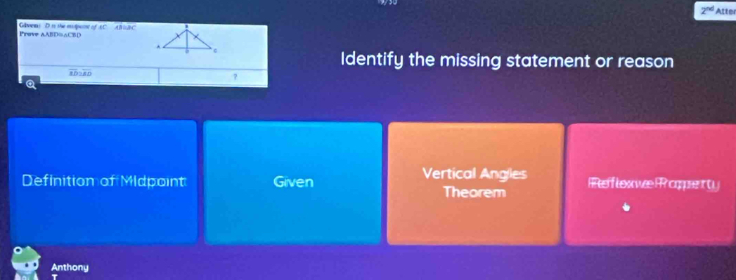 2^(nd) Atter
Glvens D is the mdpaint of AC AB B C
Prove AABD≌ △ CB
Identify the missing statement or reason
overline BI 8 0
?
a
Definition of Midpoint Given Vertical Angles Rflexwe P oopenty
Theorem
Anthony