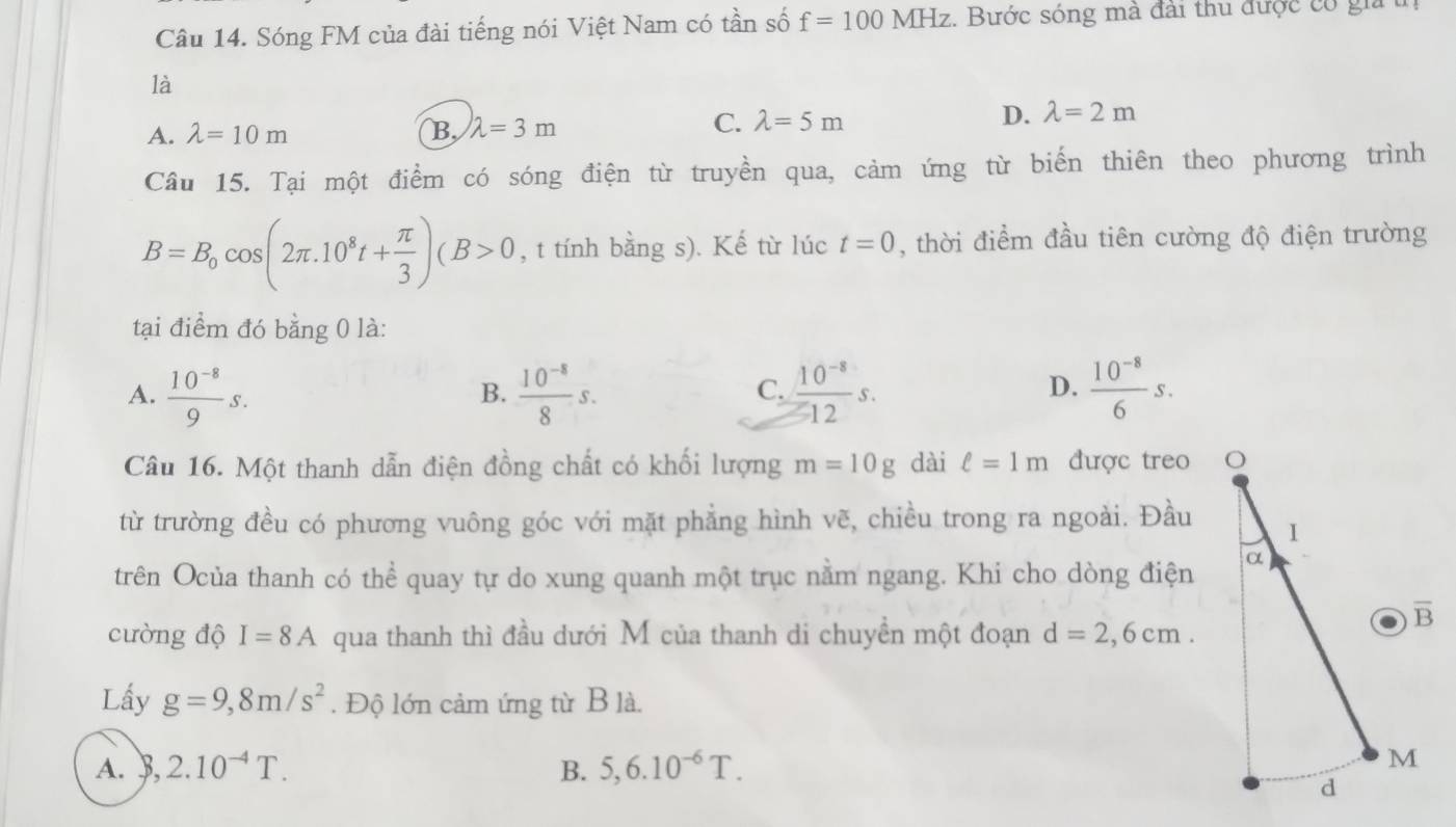 Sóng FM của đài tiếng nói Việt Nam có tần số f=100MHz. Bước sóng mà đài thu được có gia t
là
A. lambda =10m B lambda =3m C. lambda =5m D. lambda =2m
Câu 15. Tại một điểm có sóng điện từ truyền qua, cảm ứng từ biến thiên theo phương trình
B=B_0cos (2π .10^8t+ π /3 )(B>0 , t tính bằng s). Kế từ lúc t=0 , thời điểm đầu tiên cường độ điện trường
tại điểm đó bằng 0 là:
A.  (10^(-8))/9 s.  (10^(-8))/8 s.  (10^(-8))/12 s.  (10^(-8))/6 s.
B.
C.
D.
Câu 16. Một thanh dẫn điện đồng chất có khối lượng m=10g dài ell =1m được treo
từ trường đều có phương vuông góc với mặt phẳng hình vẽ, chiều trong ra ngoài. Đầu
trên Ocủa thanh có thể quay tự do xung quanh một trục nằm ngang. Khi cho dòng điện
cường độ I=8A qua thanh thì đầu dưới M của thanh di chuyền một đoạn d=2,6cm.
Lầy g=9,8m/s^2. Độ lớn cảm ứng từ B là.
A.  ,2.10^(-4)T. B. 5,6.10^(-6)T.