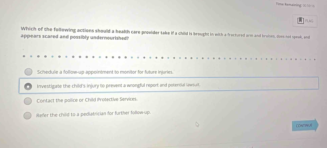 Time Remaining: 00:59:16
FLAG
Which of the following actions should a health care provider take if a child is brought in with a fractured arm and bruises, does not speak, and
appears scared and possibly undernourished?
Schedule a follow-up appointment to monitor for future injuries.
Investigate the child's injury to prevent a wrongful report and potential lawsuit.
Contact the police or Child Protective Services.
Refer the child to a pediatrician for further follow-up.
CONTINUE