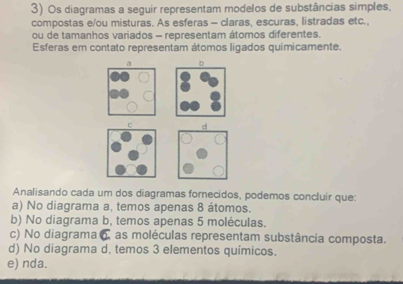 Os diagramas a seguir representam modelos de substâncias simples,
compostas e/ou misturas. As esferas - claras, escuras, listradas etc.,
ou de tamanhos variados - representam átomos diferentes.
Esferas em contato representam átomos ligados quimicamente.
b

Analisando cada um dos diagramas fornecidos, podemos concluir que:
a) No diagrama a, temos apenas 8 átomos.
b) No diagrama b, temos apenas 5 moléculas.
c) No diagrama 6, as moléculas representam substância composta.
d) No diagrama d, temos 3 elementos químicos.
e) nda.