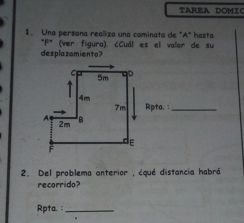 TAREA DOMIC 
1. Una persona realiza una caminata de "A" hasta 
“F” (ver figura). ¿Cuál es el valor de su 
desplazamiento? 
Rpta. :_ 
2. Del problema anterior , ¿qué distancia habrá 
recorrido? 
Rpta. :_