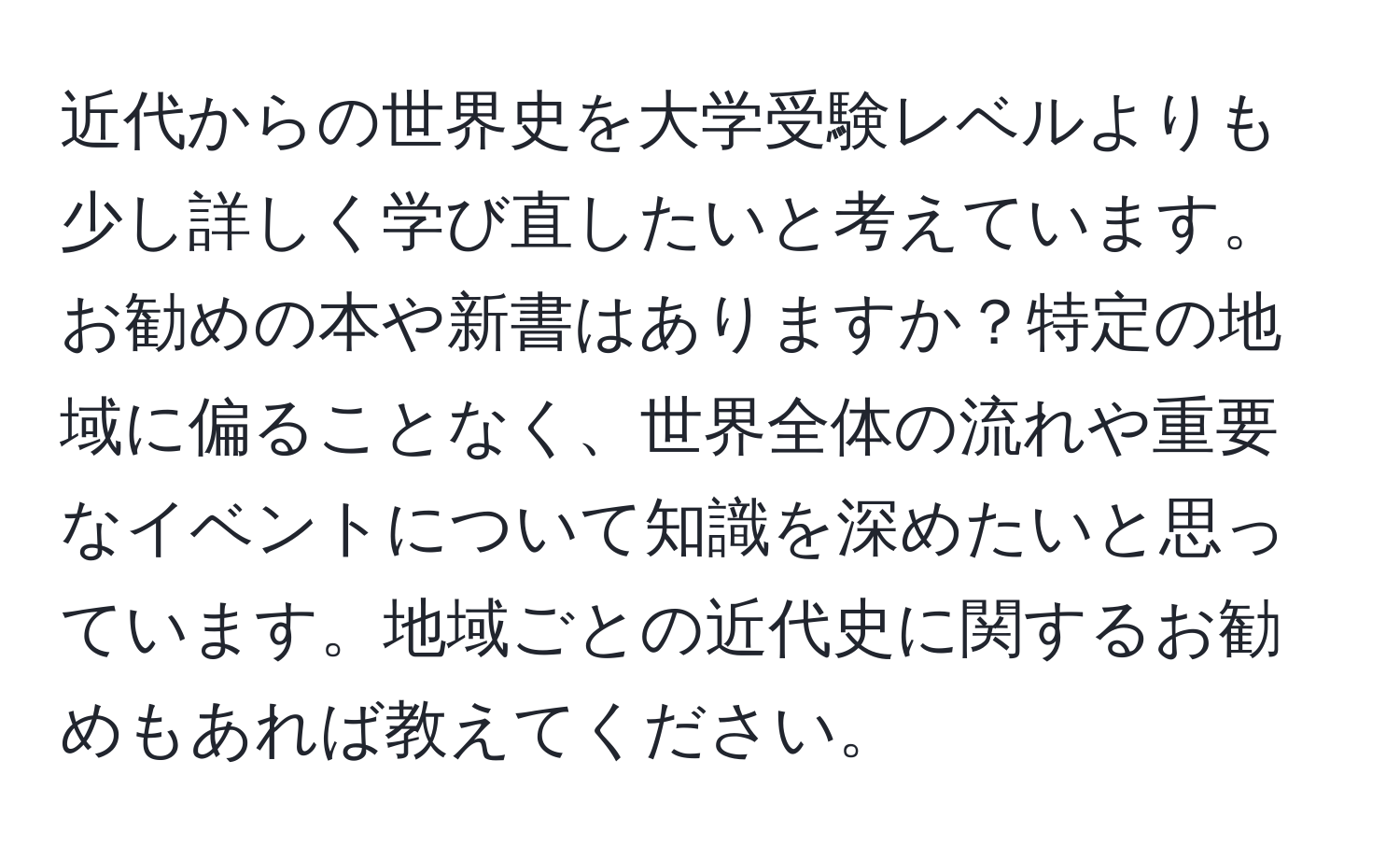 近代からの世界史を大学受験レベルよりも少し詳しく学び直したいと考えています。お勧めの本や新書はありますか？特定の地域に偏ることなく、世界全体の流れや重要なイベントについて知識を深めたいと思っています。地域ごとの近代史に関するお勧めもあれば教えてください。