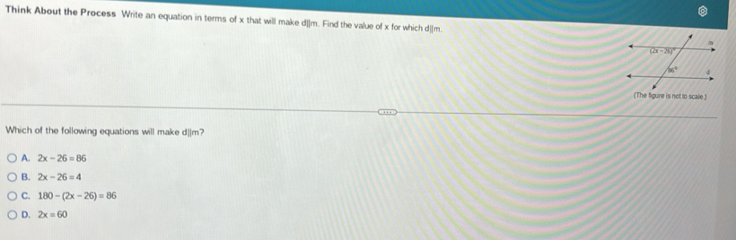 Think About the Process Write an equation in terms of x that will make d_lm. Find the value of x for which d|_m.
(The figure is not to scale.
Which of the following equations will make d||m?
A. 2x-26=86
B. 2x-26=4
C. 180-(2x-26)=86
D. 2x=60
