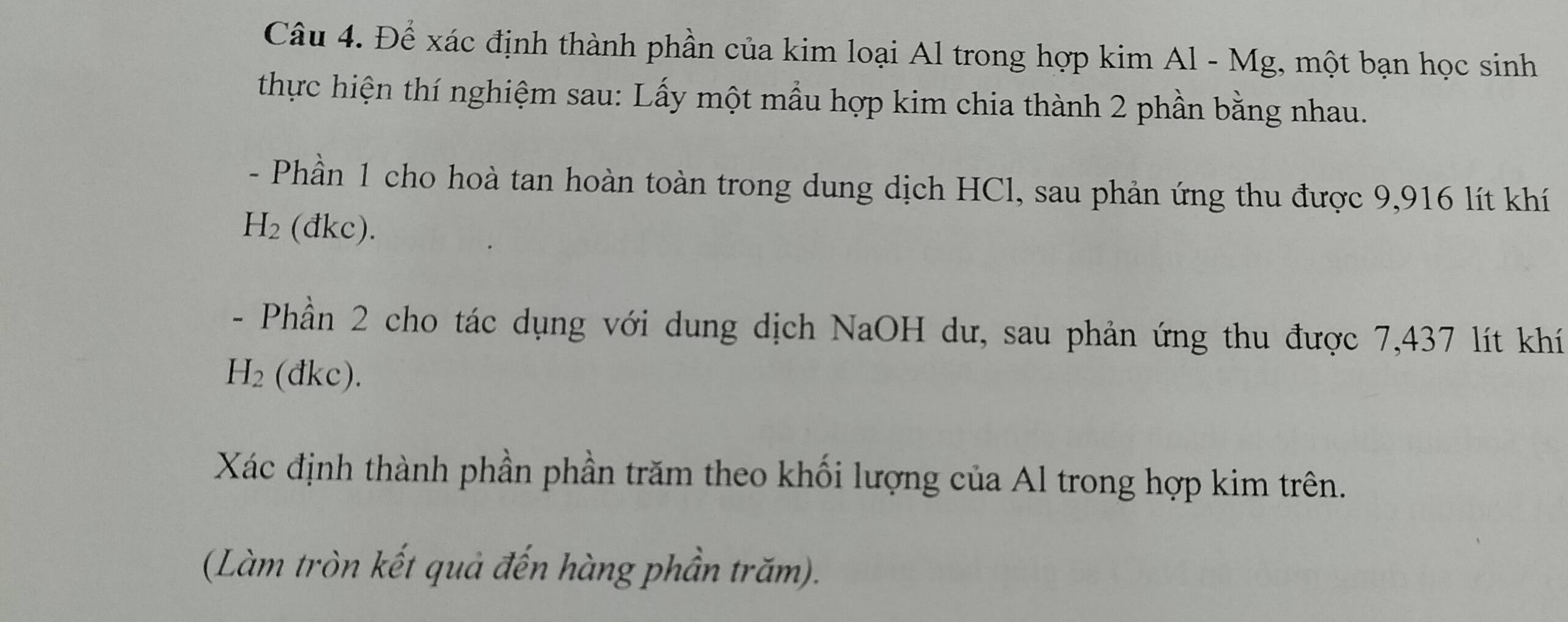 Để xác định thành phần của kim loại Al trong hợp kim Al - Mg, một bạn học sinh 
thực hiện thí nghiệm sau: Lấy một mầu hợp kim chia thành 2 phần bằng nhau. 
- Phần 1 cho hoà tan hoàn toàn trong dung dịch HCl, sau phản ứng thu được 9,916 lít khí
H_2 (đkc). 
- Phần 2 cho tác dụng với dung dịch NaOH dư, sau phản ứng thu được 7,437 lít khí
H_2 (đkc). 
Xác định thành phần phần trăm theo khối lượng của Al trong hợp kim trên. 
(Làm tròn kết quả đến hàng phần trăm).