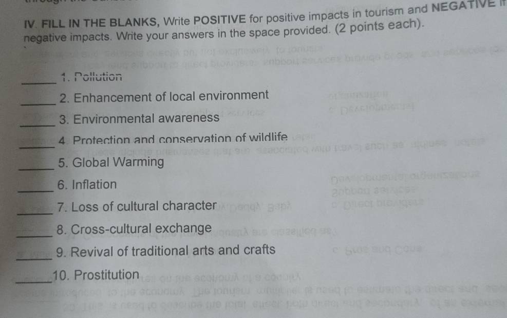 FILL IN THE BLANKS, Write POSITIVE for positive impacts in tourism and NEGATIVE if 
negative impacts. Write your answers in the space provided. (2 points each). 
_ 
1. Pollution 
_ 
2. Enhancement of local environment 
_ 
3. Environmental awareness 
_ 
4 Protection and conservation of wildlife 
_ 
5. Global Warming 
_ 
6. Inflation 
_ 
7. Loss of cultural character 
_ 
8. Cross-cultural exchange 
_ 
9. Revival of traditional arts and crafts 
_ 
10. Prostitution