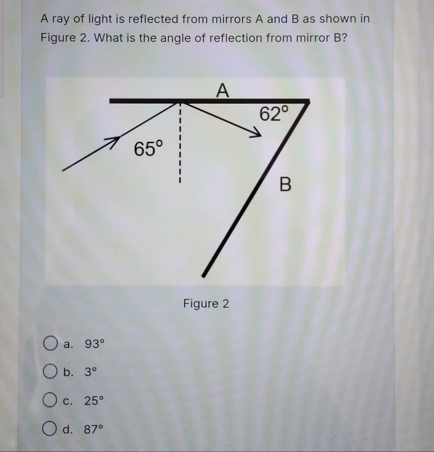 A ray of light is reflected from mirrors A and B as shown in
Figure 2. What is the angle of reflection from mirror B?
Figure 2
a. 93°
b. 3°
C. 25°
d. 87°