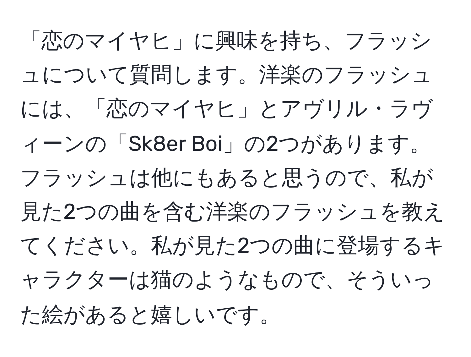 「恋のマイヤヒ」に興味を持ち、フラッシュについて質問します。洋楽のフラッシュには、「恋のマイヤヒ」とアヴリル・ラヴィーンの「Sk8er Boi」の2つがあります。フラッシュは他にもあると思うので、私が見た2つの曲を含む洋楽のフラッシュを教えてください。私が見た2つの曲に登場するキャラクターは猫のようなもので、そういった絵があると嬉しいです。