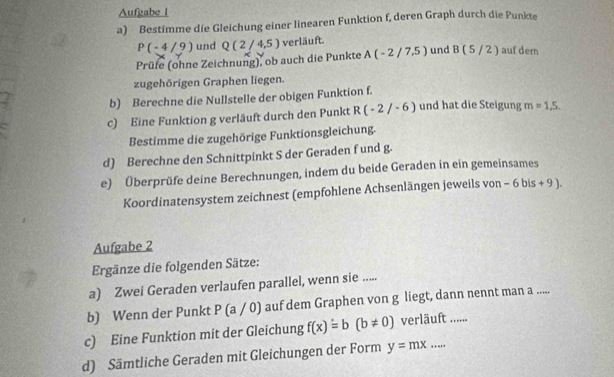 Aufgabe 1 
a) Bestimme die Gleichung einer linearen Funktion f, deren Graph durch die Punkte
P(-4/9) und Q(2/4,5) verläuft. 
Prüfe (ohne Zeichnung), ob auch die Punkte A(-2/7,5) und B(5/2) auf dern 
zugehörigen Graphen liegen. 
b) Berechne die Nullstelle der obigen Funktion f. 
c) Eine Funktion g verläuft durch den Punkt R(-2/-6) und hat die Steigung m=1,5. 
Bestimme die zugehörige Funktionsgleichung. 
d) Berechne den Schnittpinkt S der Geraden f und g. 
e) Überprüfe deine Berechnungen, indem du beide Geraden in ein gemeinsames 
Koordinatensystem zeichnest (empfohlene Achsenlängen jeweils von - 6bis+9). 
Aufgabe 2 
Ergänze die folgenden Sätze: 
a) Zwei Geraden verlaufen parallel, wenn sie ..... 
b) Wenn der Punkt P(a/0) auf dem Graphen von g liegt, dann nennt man a ..... 
c) Eine Funktion mit der Gleichung f(x)=b(b!= 0) verläuft ...... 
d) Sämtliche Geraden mit Gleichungen der Form y=mx