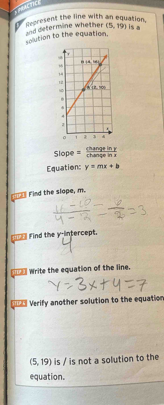 PRACTICE
3 Represent the line with an equation,
and determine whether (5,19) is a
solution to the equation.
Slope = changeiny/changeinx 
Equation: y=mx+b
STEP1 Find the slope, m.
STE2 Find the y-intercept.
STPS Write the equation of the line.
SEP Verify another solution to the equation
(5,19) is / is not a solution to the
equation.