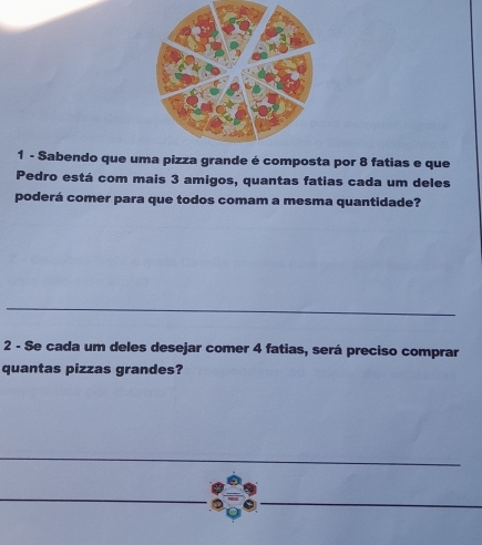 Sabendo que uma pizza grande é composta por 8 fatias e que 
Pedro está com mais 3 amigos, quantas fatias cada um deles 
poderá comer para que todos comam a mesma quantidade? 
2 - Se cada um deles desejar comer 4 fatias, será preciso comprar 
quantas pizzas grandes?