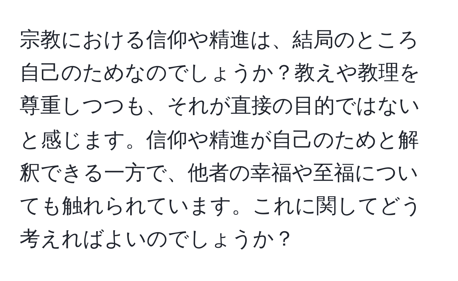 宗教における信仰や精進は、結局のところ自己のためなのでしょうか？教えや教理を尊重しつつも、それが直接の目的ではないと感じます。信仰や精進が自己のためと解釈できる一方で、他者の幸福や至福についても触れられています。これに関してどう考えればよいのでしょうか？