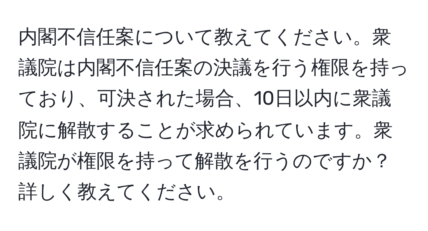 内閣不信任案について教えてください。衆議院は内閣不信任案の決議を行う権限を持っており、可決された場合、10日以内に衆議院に解散することが求められています。衆議院が権限を持って解散を行うのですか？詳しく教えてください。