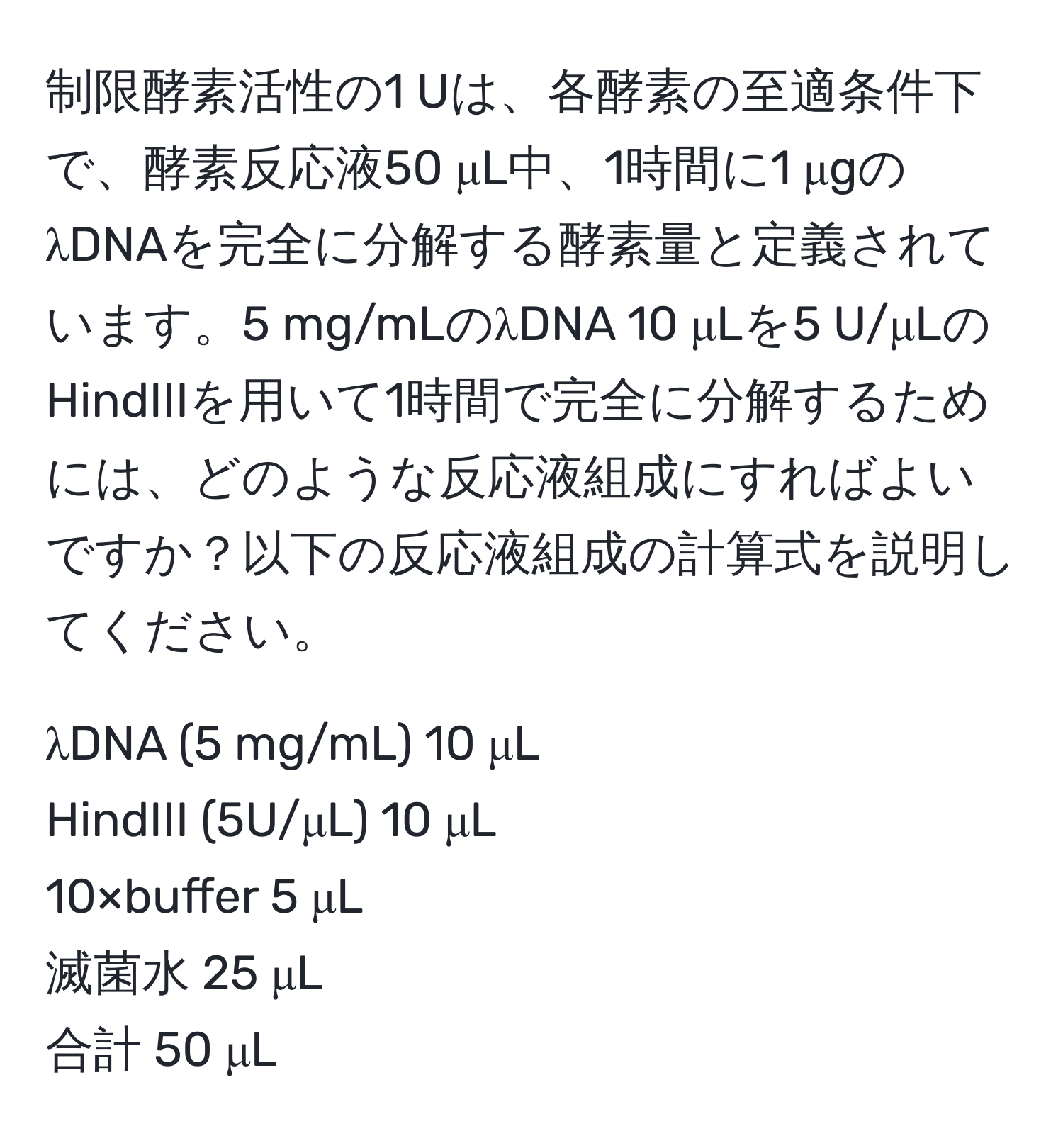 制限酵素活性の1 Uは、各酵素の至適条件下で、酵素反応液50 μL中、1時間に1 μgのλDNAを完全に分解する酵素量と定義されています。5 mg/mLのλDNA 10 μLを5 U/μLのHindIIIを用いて1時間で完全に分解するためには、どのような反応液組成にすればよいですか？以下の反応液組成の計算式を説明してください。

λDNA (5 mg/mL) 10 μL  
HindIII (5U/μL) 10 μL  
10×buffer 5 μL  
滅菌水 25 μL  
合計 50 μL