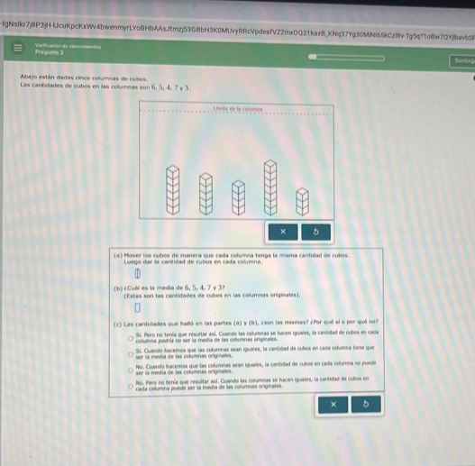 IgNsIkr7j8P3jH-lJcuKpcKxWv4bwenmyrlYoBHbAAsJtmzj53GBbH3K0MUvyRRcVpdeafVZ2mxOQ21kaxB_KNq37Yg30MiNI6SkCzlRv-Tg5q?1o8w7QYjlbavb5
lregusts 2 Verfficasión de conociment=s
Santies
Abajo están dadas cinco columnas de cubos
Las cantidades de cubos en las columnas son 6, 5, 4, 7 y 3.
(a) Mover los cubos de manera que cada columna tenga la misma cantidad de cubos.
Luego dar la cantidad de cubos en cada columna.
(b) ¿Cuál es la media de 6, 5, 4, 7 y 3?
(Estas son las cantidades de cubos en las columnas originales).
(c) Las cantidades que halló en las partes (a) γ (b), ¿son las mismas? ¿Por qué sí o por qué no?
Si. Pero no tenía que resultar así. Cuando las columnas se hacen iguales, la cantidad de cubos en cada
columna podría no ser la media de las columnas originales.
Si. Cuando hacemos que las columnas sean iguales, la cantidad de cubos en cada columna time que
ser la media de las columnas originales.
No. Cuando hacemos que las columnas sean iguales, la canitidad de cubos en cada columna no puede
ser la medía de las columnas originales.
No. Pero no itenía que resultar así. Cuando las columnas se hacen iguales, la cantidad de cubos en
cada columna puede ser la medía de las columnas originates.
× 5