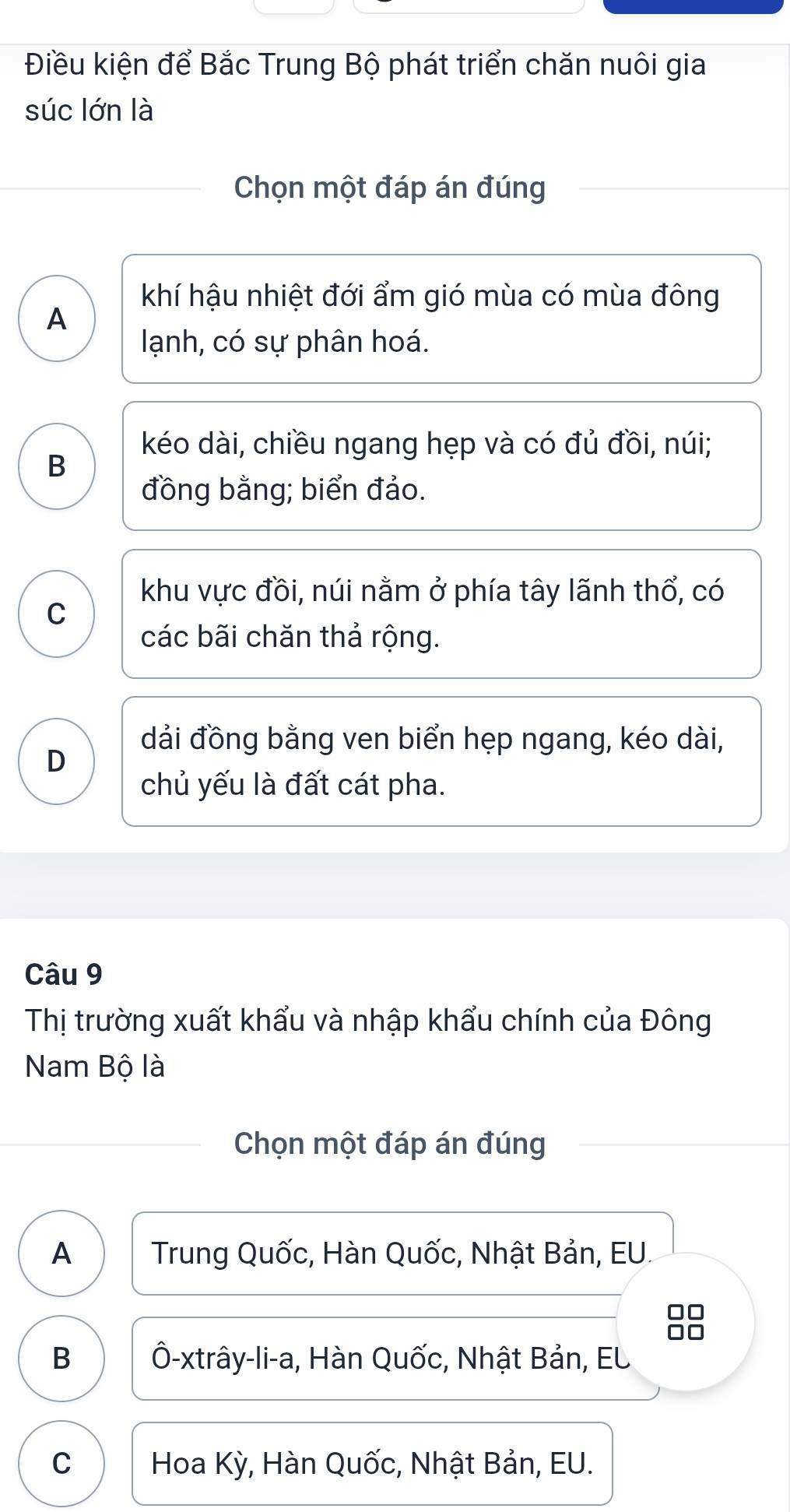 Điều kiện để Bắc Trung Bộ phát triển chăn nuôi gia
súc lớn là
Chọn một đáp án đúng
khí hậu nhiệt đới ẩm gió mùa có mùa đông
A
lạnh, có sự phân hoá.
kéo dài, chiều ngang hẹp và có đủ đồi, núi;
B
đồng bằng; biển đảo.
khu vực đồi, núi nằm ở phía tây lãnh thổ, có
C
các bãi chăn thả rộng.
dải đồng bằng ven biển hẹp ngang, kéo dài,
D
chủ yếu là đất cát pha.
Câu 9
Thị trường xuất khẩu và nhập khẩu chính của Đông
Nam Bộ là
Chọn một đáp án đúng
A Trung Quốc, Hàn Quốc, Nhật Bản, EU.
□□
□□
B Ô-xtrây-li-a, Hàn Quốc, Nhật Bản, EL
C Hoa Kỳ, Hàn Quốc, Nhật Bản, EU.