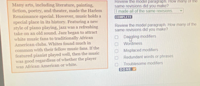 Review the model paragraph. How many of the
Many arts, including literature, painting, same revisions did you make?
fiction, poetry, and theater, made the Harlem I made all of the same revisions.
Renaissance special. However, music holds a COMPLETE
special place in its history. Featuring a new
Review the model paragraph. How many of the
style of piano playing, jazz was a refreshing same revisions did you make?
take on an old sound. Jazz began to attract
white music fans to traditionally African Dangling modifiers
American clubs. Whites found much in Wordiness
common with their fellow music fans. If the Misplaced modifiers
featured pianist played well, then the music
was good regardless of whether the player Redundant words or phrases
was African American or white. Troublesome modifiers
DONE