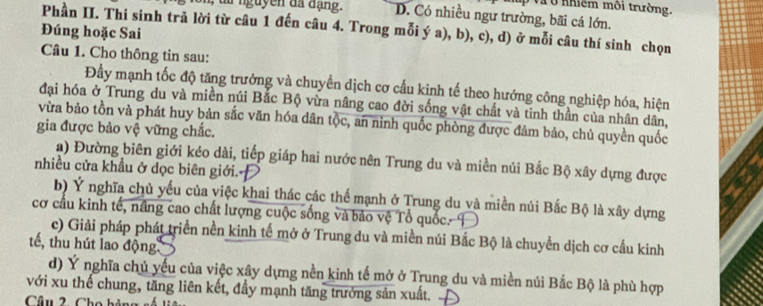 up và ở nhiềm môi trường.
ui nguyen đã đạng. D. Có nhiều ngư trường, bãi cá lớn.
Phần II. Thi sinh trả lời từ câu 1 đến câu 4. Trong mỗi ý a), b), c), d) ở mỗi câu thí sinh chọn
Đúng hoặc Sai
Câu 1. Cho thông tin sau:
Đầy mạnh tốc độ tăng trưởng và chuyển dịch cơ cấu kinh tế theo hướng công nghiệp hóa, hiện
đại hóa ở Trung du và miền núi Bắc Bộ vừa nâng cao đời sống vật chất và tinh thần của nhân dân,
vừa bảo tồn và phát huy bản sắc văn hóa dân tộc, an ninh quốc phòng được đảm bảo, chủ quyền quốc
gia được bảo vệ vững chắc.
a) Đường biên giới kéo dài, tiếp giáp hai nước nên Trung du và miền núi Bắc Bộ xây dựng được
nhiều cửa khẩu ở dọc biên giới.
b) Ý nghĩa chủ yếu của việc khai thác các thể mạnh ở Trung du và miền núi Bắc Bộ là xây dựng
cơ cầu kinh tế, nâng cao chất lượng cuộc sống và bảo vệ Tổ quốc. I
c) Giải pháp phát triển nền kinh tế mở ở Trung du và miền núi Bắc Bộ là chuyền dịch cơ cầu kinh
tế, thu hút lao động
d) Ý nghĩa chủ yếu của việc xây dựng nền kinh tế mở ở Trung du và miền núi Bắc Bộ là phù hợp
với xu thế chung, tăng liên kết, đầy mạnh tăng trưởng sản xuất.
Câu 2. Cho hủ