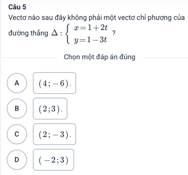 Vectơ nào sau đây không phải một vectơ chỉ phương của
đường thẳng Delta :beginarrayl x=1+2t y=1-3tendarray. ?
Chọn một đáp án đúng
A (4;-6).
B (2;3).
C (2;-3).
D (-2;3)