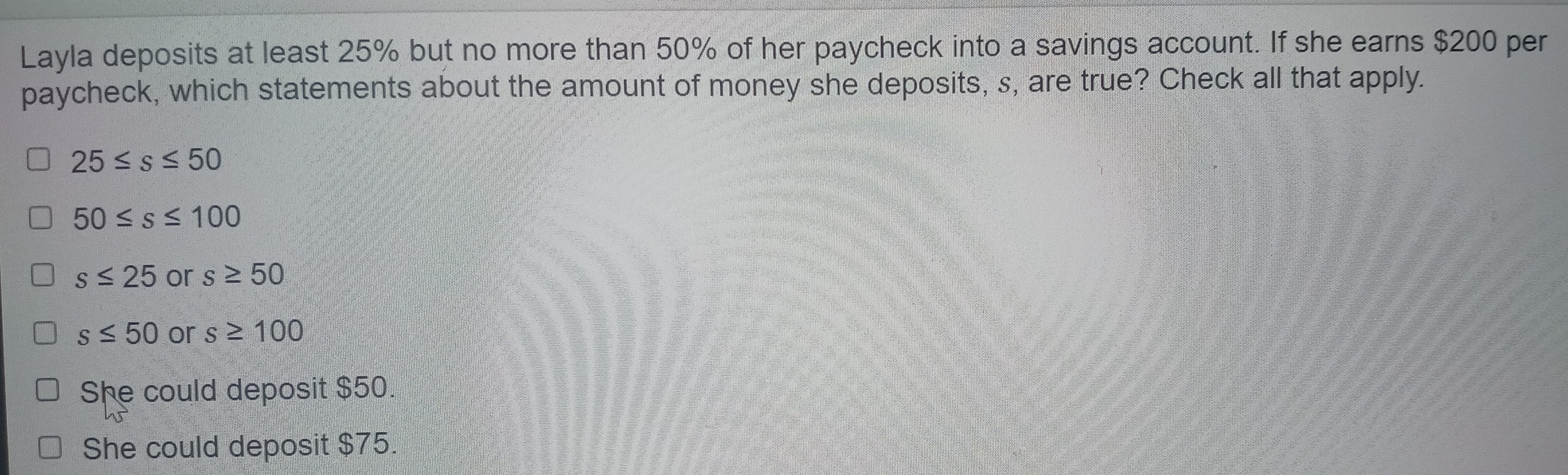 Layla deposits at least 25% but no more than 50% of her paycheck into a savings account. If she earns $200 per
paycheck, which statements about the amount of money she deposits, s, are true? Check all that apply.
25≤ s≤ 50
50≤ s≤ 100
s≤ 25 or s≥ 50
s≤ 50 or s≥ 100
She could deposit $50.
She could deposit $75.