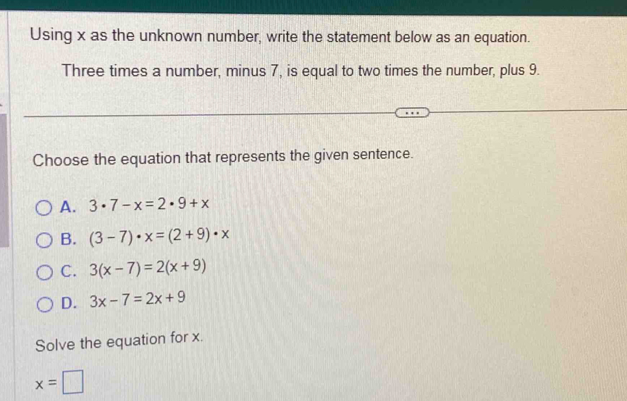 Using x as the unknown number, write the statement below as an equation.
Three times a number, minus 7, is equal to two times the number, plus 9.
Choose the equation that represents the given sentence.
A. 3· 7-x=2· 9+x
B. (3-7)· x=(2+9)· x
C. 3(x-7)=2(x+9)
D. 3x-7=2x+9
Solve the equation for x.
x=□