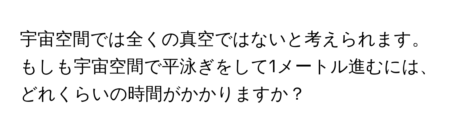 宇宙空間では全くの真空ではないと考えられます。もしも宇宙空間で平泳ぎをして1メートル進むには、どれくらいの時間がかかりますか？