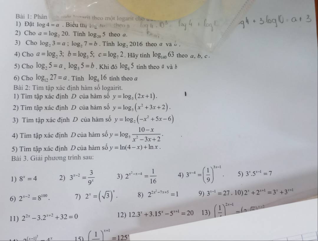 Phân         rit heo một logarit chó
1) Đặt log 4=a. Biểu thị
2) Cho a=log _220. Tính log _205 theo a.
3) Cho log _23=a;log _27=b. Tính log _22016 theo a va b .
4) Cho a=log _23;b=log _35;c=log _72. Hãy tính log _14063 theo a, b, c .
5) Cho log _25=a,log _35=b. Khi đó log _65 tính theo ā và b
6) Cho log _1227=a. Tính log _616 tinh theo a
Bài 2: Tìm tập xác định hàm số logairit.
1) Tìm tập xác định D của hàm số y=log _3(2x+1).
2) Tìm tập xác định D của hàm số y=log _3(x^2+3x+2).
3) Tìm tập xác định D của hàm số y=log _2(-x^2+5x-6)
4) Tìm tập xác định D của hàm số y=log _3 (10-x)/x^2-3x+2 .
5) Tìm tập xác định D của hàm số y=ln (4-x)+ln x.
Bài 3. Giải phương trình sau:
1) 8^x=4 2) 3^(x-2)= 3/9^x  3) 2^(x^2)-x-4= 1/16  4) 3^(x-4)=( 1/9 )^3x-1. 5) 3^x.5^(x-1)=7
6) 2^(x-2)=8^(100). 7) 2^x=(sqrt(3))^x. 8) 2^(2x^2)-7x+5=1 9) 3^(x-1)=27.10) 2^x+2^(x+1)=3^x+3^(x+1)
11) 2^(2x)-3.2^(x+2)+32=0 12) 12.3^x+3.15^x-5^(x+1)=20 13) (frac 1)^2x-1=(0,0)^x+2
(x-1)^2 -4^x 15) (frac 1)^x+1=125^x