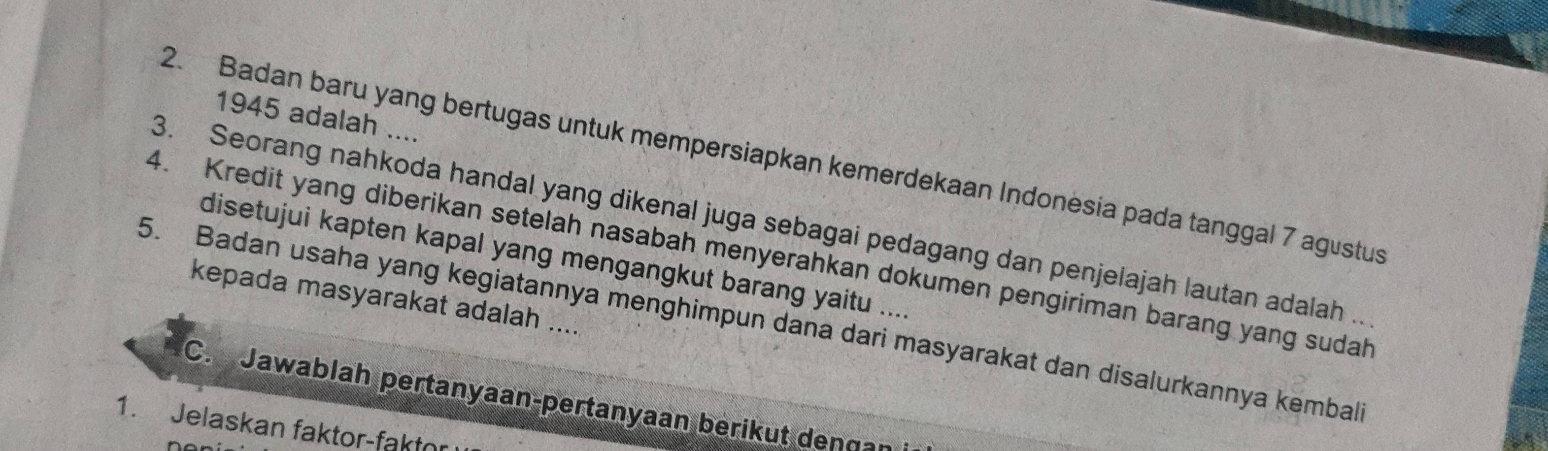 1945 adalah .... 
2. Badan baru yang bertugas untuk mempersiapkan kemerdekaan Indonesia pada tanggal 7 agustus 
3. Seorang nahkoda handal yang dikenal juga sebagai pedagang dan penjelajah lautan adalah . 
4. Kredit yang diberikan setelah nasabah menyerahkan dokumen pengiriman barang yang sudah 
disetujui kapten kapal yang mengangkut barang yaitu .... 
kepada masyarakat adalah .... 
5. Badan usaha yang kegiatannya menghimpun dana dari masyarakat dan disalurkannya kembal 
C. Jawablah pertanyaan-pertanyaan berikut dençan 
1. Jelaskan faktor-faktn