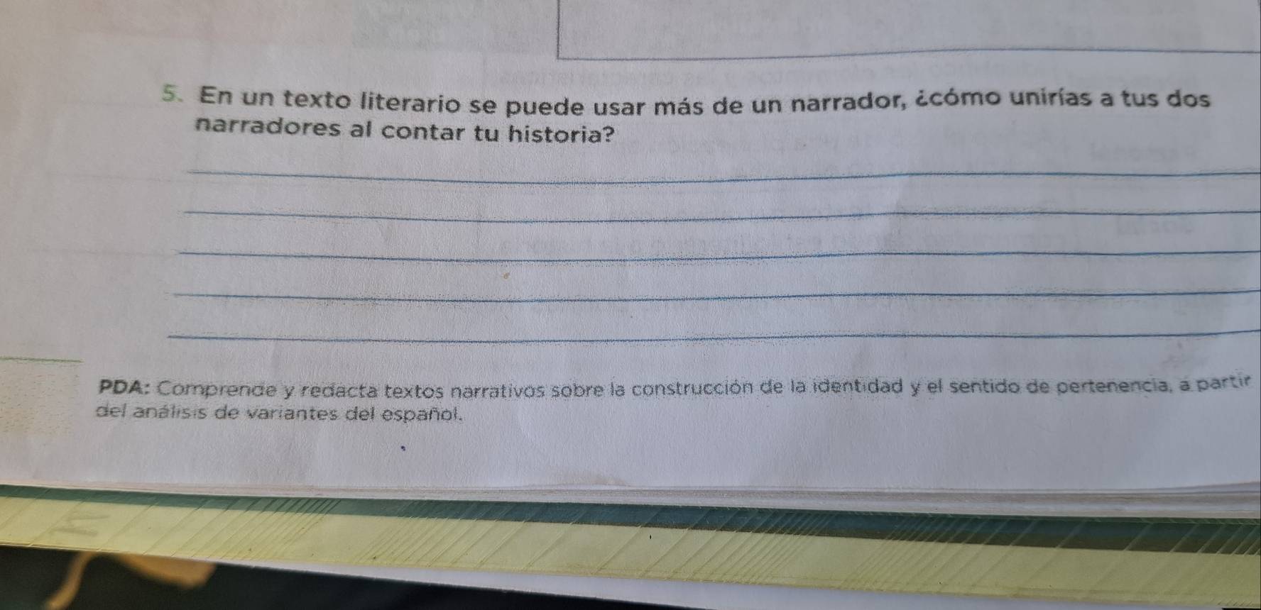 En un texto literario se puede usar más de un narrador, ¿cómo unirías a tus dos 
narradores al contar tu historia? 
_ 
_ 
_ 
_ 
_ 
PDA: Comprende y redacta textos narrativos sobre la construcción de la identidad y el sentido de pertenencia, a partir 
del análisis de variantes del español.